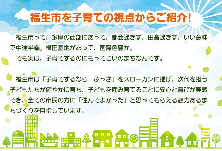 福生市を子育ての視点からご紹介! 　福生市って、多摩の西部にあって、都会過ぎず、田舎過ぎず、いい意味で中途半端。横田基地があって、国際色豊か。でも実は、子育てするのにもってこいのまちなんです。福生市は「子育てするなら　ふっさ」をスローガンに掲げ、次代を担う子どもたちが健やかに育ち、子どもを産み育てることに安心と喜びが実感でき、全ての市民の方に「住んでよかった」と思ってもらえる魅力あるまちづくりを目指しています。